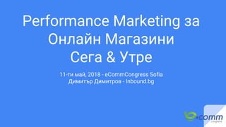 Performance Marketing за
Онлайн Магазини
Сега & Утре
11-ти май, 2018 - eCommCongress Sofia
Димитър Димитров - Inbound.bg
 