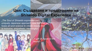 Цел: Създаване и представяне на
Shiseido Digital Experience
„The Soul of Shiseido expresses our
uniquely Japanese approach, one that that
fuses art and science to create beauty that
is inclusive, empathetic, meaningful.“
„A gift of Japan to the
World”
 