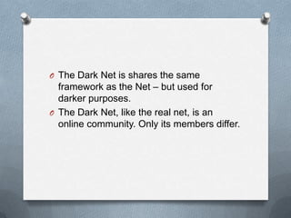 O The Dark Net is shares the same

framework as the Net – but used for
darker purposes.
O The Dark Net, like the real net, is an
online community. Only its members differ.

 