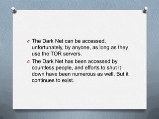 O The Dark Net can be accessed,

unfortunately, by anyone, as long as they
use the TOR servers.
O The Dark Net has been accessed by
countless people, and efforts to shut it
down have been numerous as well. But it
continues to exist.

 