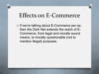 Effects on E-Commerce
O If we’re talking about E-Commerce per se,

then the Dark Net extends the reach of ECommerce, from legal and morally sound
means, to morally questionable (not to
mention illegal) purposes.

 