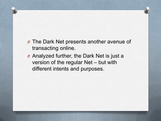 O The Dark Net presents another avenue of

transacting online.
O Analyzed further, the Dark Net is just a
version of the regular Net – but with
different intents and purposes.

 