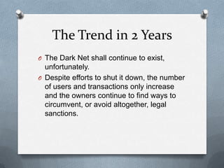 The Trend in 2 Years
O The Dark Net shall continue to exist,

unfortunately.
O Despite efforts to shut it down, the number
of users and transactions only increase
and the owners continue to find ways to
circumvent, or avoid altogether, legal
sanctions.

 