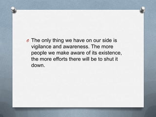 O The only thing we have on our side is

vigilance and awareness. The more
people we make aware of its existence,
the more efforts there will be to shut it
down.

 