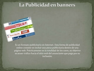 La Publicidad en banners Es un formato publicitario en Internet. Esta forma de publicidad online consiste en incluir una pieza publicitaria dentro de una página web. Prácticamente en la totalidad de los casos, su objetivo es atraer tráfico hacia el sitio web del anunciante que paga por su inclusión.