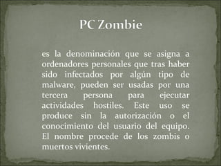 es la denominación que se asigna a ordenadores personales que tras haber sido infectados por algún tipo de malware, pueden ser usadas por una tercera persona para ejecutar actividades hostiles. Este uso se produce sin la autorización o el conocimiento del usuario del equipo. El nombre procede de los zombis o muertos vivientes. 