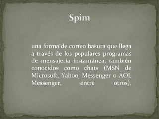 una forma de correo basura que llega a través de los populares programas de mensajería instantánea, también conocidos como chats (MSN de Microsoft, Yahoo! Messenger o AOL Messenger, entre otros). 