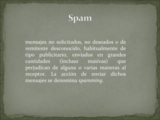 mensajes no solicitados, no deseados o de remitente desconocido, habitualmente de tipo publicitario, enviados en grandes cantidades (incluso masivas) que perjudican de alguna o varias maneras al receptor. La acción de enviar dichos mensajes se denomina  spamming . 