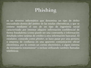 es un término informático que denomina un tipo de delito encuadrado dentro del ámbito de las estafas cibernéticas, y que se comete mediante el uso de un tipo de ingeniería social caracterizado por intentar adquirir información confidencial de forma fraudulenta (como puede ser una contraseña o información detallada sobre tarjetas de crédito u otra información bancaria). El estafador, conocido como  phisher , se hace pasar por una persona o empresa de confianza en una aparente comunicación oficial electrónica, por lo común un correo electrónico, o algún sistema de mensajería instantánea [1]  o incluso utilizando también llamadas telefónicas 