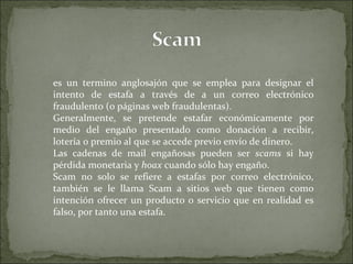 es un termino anglosajón que se emplea para designar el intento de estafa a través de a un correo electrónico fraudulento (o páginas web fraudulentas). Generalmente, se pretende estafar económicamente por medio del engaño presentado como donación a recibir, lotería o premio al que se accede previo envío de dinero. Las cadenas de mail engañosas pueden ser  scams  si hay pérdida monetaria y  hoax  cuando sólo hay engaño. Scam no solo se refiere a estafas por correo electrónico, también se le llama Scam a sitios web que tienen como intención ofrecer un producto o servicio que en realidad es falso, por tanto una estafa. 