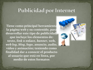 Tiene como principal herramienta la página web y su contenido, para desarrollar este tipo de publicidad, que incluye los elementos de: texto,  link  o enlace,  banner , web,  web log ,  blog ,  logo , anuncio, audio, vídeo y animación; teniendo como finalidad dar a conocer el producto al usuario que está en línea, por medio de estos formatos 