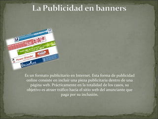 Es un formato publicitario en Internet. Esta forma de publicidad online consiste en incluir una pieza publicitaria dentro de una página web. Prácticamente en la totalidad de los casos, su objetivo es atraer tráfico hacia el sitio web del anunciante que paga por su inclusión. 