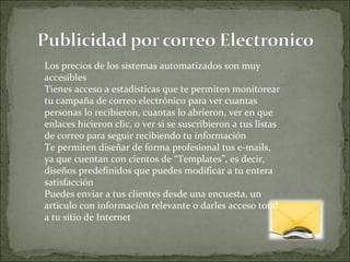Los precios de los sistemas automatizados son muy accesibles  Tienes acceso a estadísticas que te permiten monitorear tu campaña de correo electrónico para ver cuantas personas lo recibieron, cuantas lo abrieron, ver en que enlaces hicieron clic, o ver si se suscribieron a tus listas de correo para seguir recibiendo tu información  Te permiten diseñar de forma profesional tus e-mails, ya que cuentan con cientos de “Templates”, es decir, diseños predefinidos que puedes modificar a tu entera satisfacción  Puedes enviar a tus clientes desde una encuesta, un articulo con información relevante o darles acceso total a tu sitio de Internet  