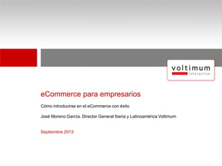 eCommerce para empresarios
Cómo introducirse en el eCommerce con éxito
José Moreno García. Director General Iberia y Latinoamérica Voltimum
Septiembre 2013
 