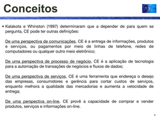 Conceitos
• Kalakota e Whinston (1997) determinaram que a depender de para quem se
  pergunta, CE pode ter outras deﬁnições:

 De uma perspectiva de comunicações, CE é a entrega de informações, produtos
 e serviços, ou pagamentos por meio de linhas de telefone, redes de
 computadores ou qualquer outro meio eletrônico;

 De uma perspectiva de processo de negócio, CE é a aplicação de tecnologia
 para a automação de transações de negócios e ﬂuxos de dados;

 De uma perspectiva de serviços, CE é uma ferramenta que endereça o desejo
 das empresas, consumidores e gerência para cortar custos de serviços,
 enquanto melhora a qualidade das mercadorias e aumenta a velocidade de
 entrega;

 De uma perspectiva on-line, CE provê a capacidade de comprar e vender
 produtos, serviços e informações on-line.
                                                                               8
 