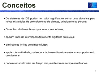Conceitos
• Os sistemas de CE podem ter valor signiﬁcativo como uma alavanca para
  novas estratégias de gerenciamento de clientes, principalmente porque:


• Conectam diretamente compradores e vendedores;


• apoiam troca de informações totalmente digitadas entre eles;


• eliminam os limites de tempo e lugar;


• apoiam interatividade, podendo adaptar-se dinamicamente ao comportamento
  do cliente; e


• podem ser atualizados em tempo real, mantendo-se sempre atualizados.

                                                                             9
 