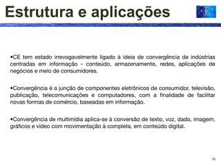 Estrutura e aplicações

•CE tem estado irrevogavelmente ligado à ideia de convergência de indústrias
centradas em informação - conteúdo, armazenamento, redes, aplicações de
negócios e meio de consumidores.


•Convergência é a junção de componentes eletrônicos de consumidor, televisão,
publicação, telecomunicações e computadores, com a ﬁnalidade de facilitar
novas formas de comércio, baseadas em informação.


•Convergência de multimídia aplica-se à conversão de texto, voz, dado, imagem,
gráﬁcos e vídeo com movimentação à completa, em conteúdo digital.




                                                                            20
 