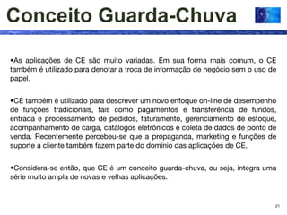 Conceito Guarda-Chuva

•As aplicações de CE são muito variadas. Em sua forma mais comum, o CE
também é utilizado para denotar a troca de informação de negócio sem o uso de
papel.


•CE também é utilizado para descrever um novo enfoque on-line de desempenho
de funções tradicionais, tais como pagamentos e transferência de fundos,
entrada e processamento de pedidos, faturamento, gerenciamento de estoque,
acompanhamento de carga, catálogos eletrônicos e coleta de dados de ponto de
venda. Recentemente percebeu-se que a propaganda, marketing e funções de
suporte a cliente também fazem parte do domínio das aplicações de CE.


•Considera-se então, que CE é um conceito guarda-chuva, ou seja, integra uma
série muito ampla de novas e velhas aplicações.


                                                                            21
 