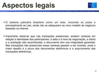 Aspectos legais

• O sistema judiciário brasileiro como um todo, incluindo os juízes e
  principalmente as Leis, ainda não se adequaram ao novo modelo de negócios
  baseado na internet.


• Importante observar que nas transações presenciais, existem certezas em
  relação à identidade dos participantes, à data e à hora da negociação, a oferta
  e a aceitação são reconhecidas, o documento tem sua integridade garantida.
  Nas transações não presenciais essas certezas passam a ser incertas, onde o
  maior desaﬁo é a prova dos documentos eletrônicos e o arquivamento das
  transações eletrônicas.




                                                                                22
 