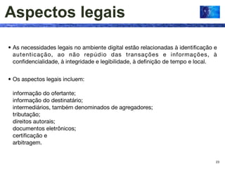 Aspectos legais

• As necessidades legais no ambiente digital estão relacionadas à identiﬁcação e
  autenticação, ao não repúdio das transações e informações, à
  conﬁdencialidade, à integridade e legibilidade, à deﬁnição de tempo e local.


• Os aspectos legais incluem:

 informação do ofertante;
 informação do destinatário;
 intermediários, também denominados de agregadores;
 tributação;
 direitos autorais;
 documentos eletrônicos;
 certiﬁcação e
 arbitragem.


                                                                               23
 