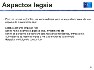 Aspectos legais
• Para os novos entrantes, as necessidades para o estabelecimento de um
  negócio de e-commerce são:

 Estabelecer uma empresa real
 Deﬁnir nome, segmento, público-alvo, investimento etc
 Deﬁnir os parceiros e a estrutura para realizar as transações, entregas etc
 Submeter-se as mesmas regras e leis das empresas tradicionais
 Respeitar o código do consumidor




                                                                               24
 