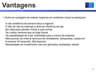 Vantagens
• Entre as vantagens de realizar negócios em ambiente virtual se destacam:

 A não existência da barreira física e regional
 O fato de não se restringir a área de inﬂuência da loja
 Ser ideal para atender nichos e sub-nichos
 Ter custos menores que as lojas ﬁsicas
 Ter possibilidade de mais visibilidade para a marca da empresa
 Não precisar da mesma estrutura de vendedores, estoquistas, caixas etc
 Funcionar 24 horas/dia, 365 dias/ano
 Necessidade de investimento zero em gôndolas, prateleiras, balcão




                                                                             25
 