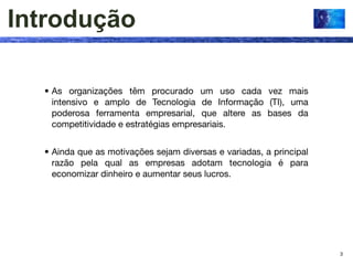 Introdução

  • As organizações têm procurado um uso cada vez mais
    intensivo e amplo de Tecnologia de Informação (TI), uma
    poderosa ferramenta empresarial, que altere as bases da
    competitividade e estratégias empresariais.


  • Ainda que as motivações sejam diversas e variadas, a principal
    razão pela qual as empresas adotam tecnologia é para
    economizar dinheiro e aumentar seus lucros.




                                                                     3
 