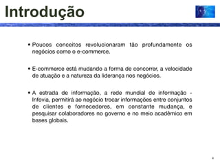 Introdução
  • Poucos conceitos revolucionaram tão profundamente os
    negócios como o e-commerce.


  • E-commerce está mudando a forma de concorrer, a velocidade
    de atuação e a natureza da liderança nos negócios.


  • A estrada de informação, a rede mundial de informação -
    Infovia, permitirá ao negócio trocar informações entre conjuntos
    de clientes e fornecedores, em constante mudança, e
    pesquisar colaboradores no governo e no meio acadêmico em
    bases globais.




                                                                       4
 