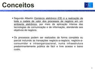 Conceitos
  • Segundo Albertin Comércio eletrônico (CE) é a realização de
    toda a cadeia de valor dos processos de negócio em um
    ambiente eletrônico, por meio da aplicação intensa das
    tecnologias de comunicação e de informação, atendendo aos
    objetivos de negócio.


  • Os processos podem ser realizados de forma completa ou
    parcial incluindo as transações negócio-a-negócio, negócio-a-
    consumidor e intraorganizacional, numa infraestrutura
    predominantemente pública de fácil e livre acesso e baixo
    custo.




                                                                    5
 