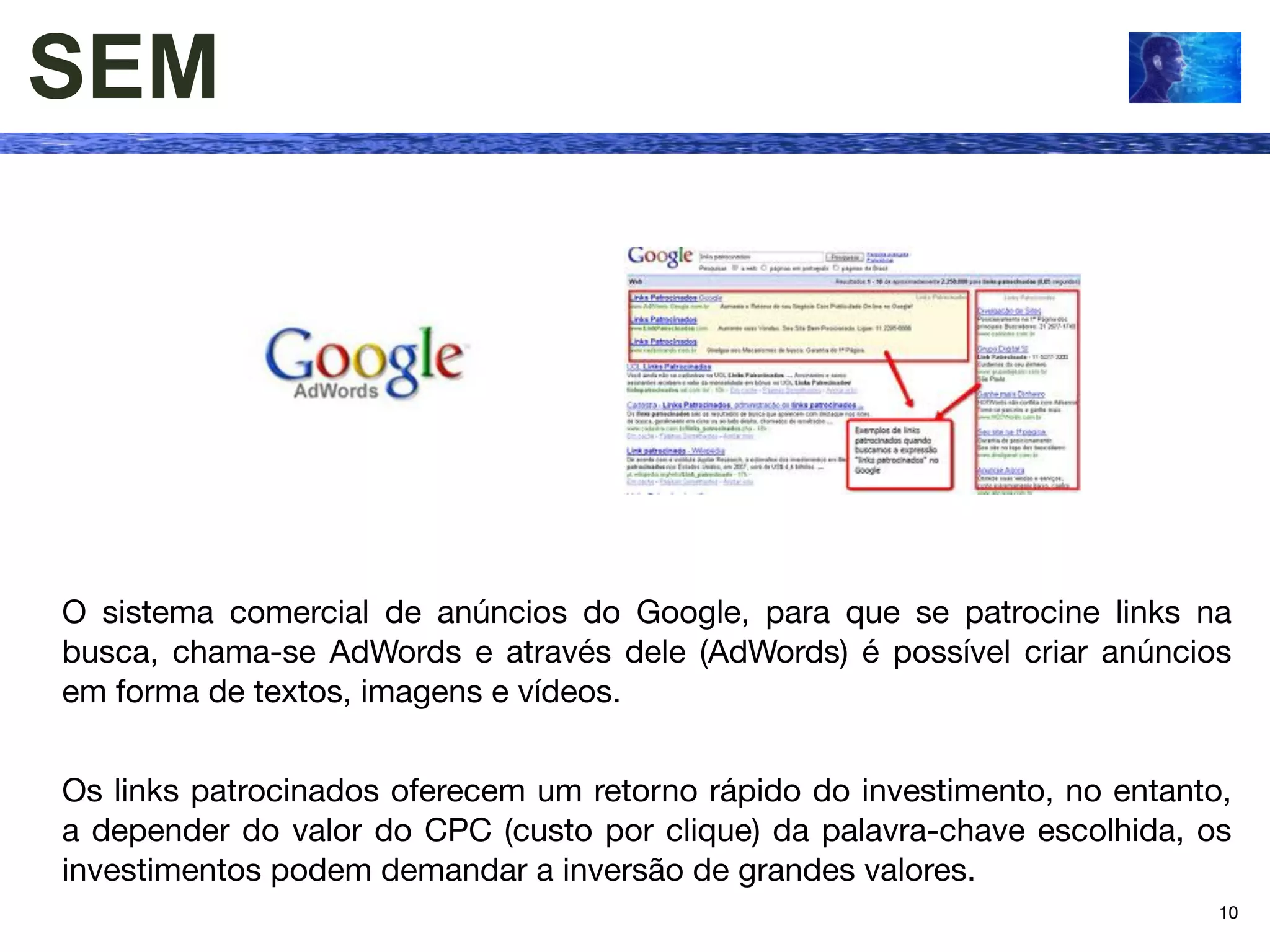 SEM




O sistema comercial de anúncios do Google, para que se patrocine links na
busca, chama-se AdWords e através dele (AdWords) é possível criar anúncios
em forma de textos, imagens e vídeos.


Os links patrocinados oferecem um retorno rápido do investimento, no entanto,
a depender do valor do CPC (custo por clique) da palavra-chave escolhida, os
investimentos podem demandar a inversão de grandes valores.
                                                                            10
 