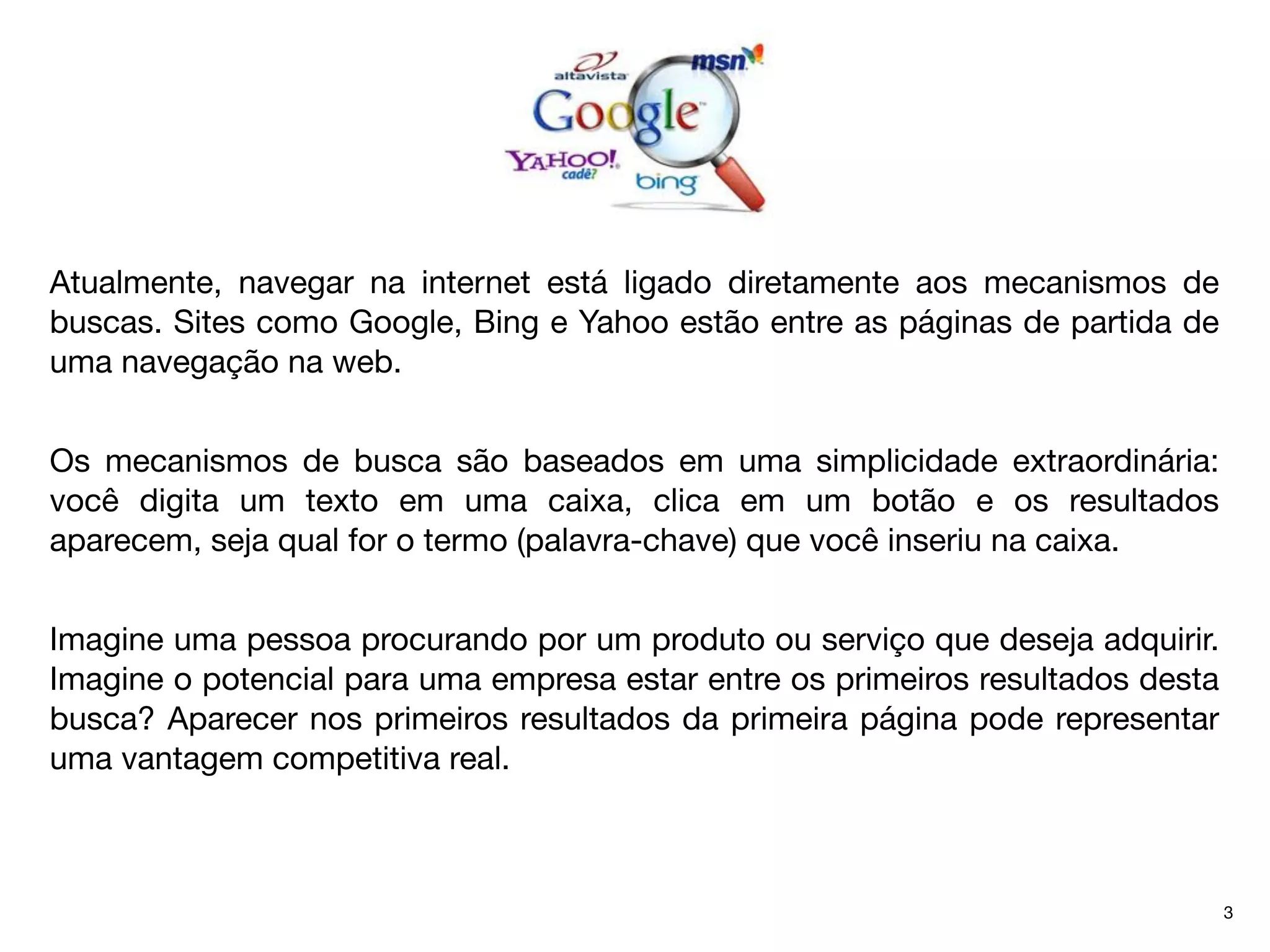 Atualmente, navegar na internet está ligado diretamente aos mecanismos de
buscas. Sites como Google, Bing e Yahoo estão entre as páginas de partida de
uma navegação na web.


Os mecanismos de busca são baseados em uma simplicidade extraordinária:
você digita um texto em uma caixa, clica em um botão e os resultados
aparecem, seja qual for o termo (palavra-chave) que você inseriu na caixa.


Imagine uma pessoa procurando por um produto ou serviço que deseja adquirir.
Imagine o potencial para uma empresa estar entre os primeiros resultados desta
busca? Aparecer nos primeiros resultados da primeira página pode representar
uma vantagem competitiva real.



                                                                                 3
 