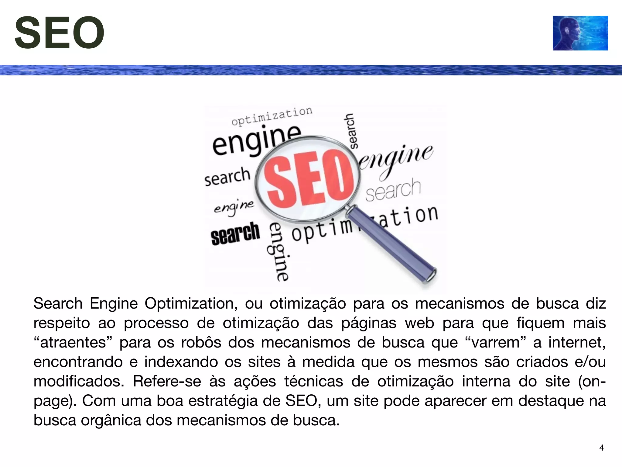 SEO




Search Engine Optimization, ou otimização para os mecanismos de busca diz
respeito ao processo de otimização das páginas web para que ﬁquem mais
“atraentes” para os robôs dos mecanismos de busca que “varrem” a internet,
encontrando e indexando os sites à medida que os mesmos são criados e/ou
modiﬁcados. Refere-se às ações técnicas de otimização interna do site (on-
page). Com uma boa estratégia de SEO, um site pode aparecer em destaque na
busca orgânica dos mecanismos de busca.
                                                                         4
 