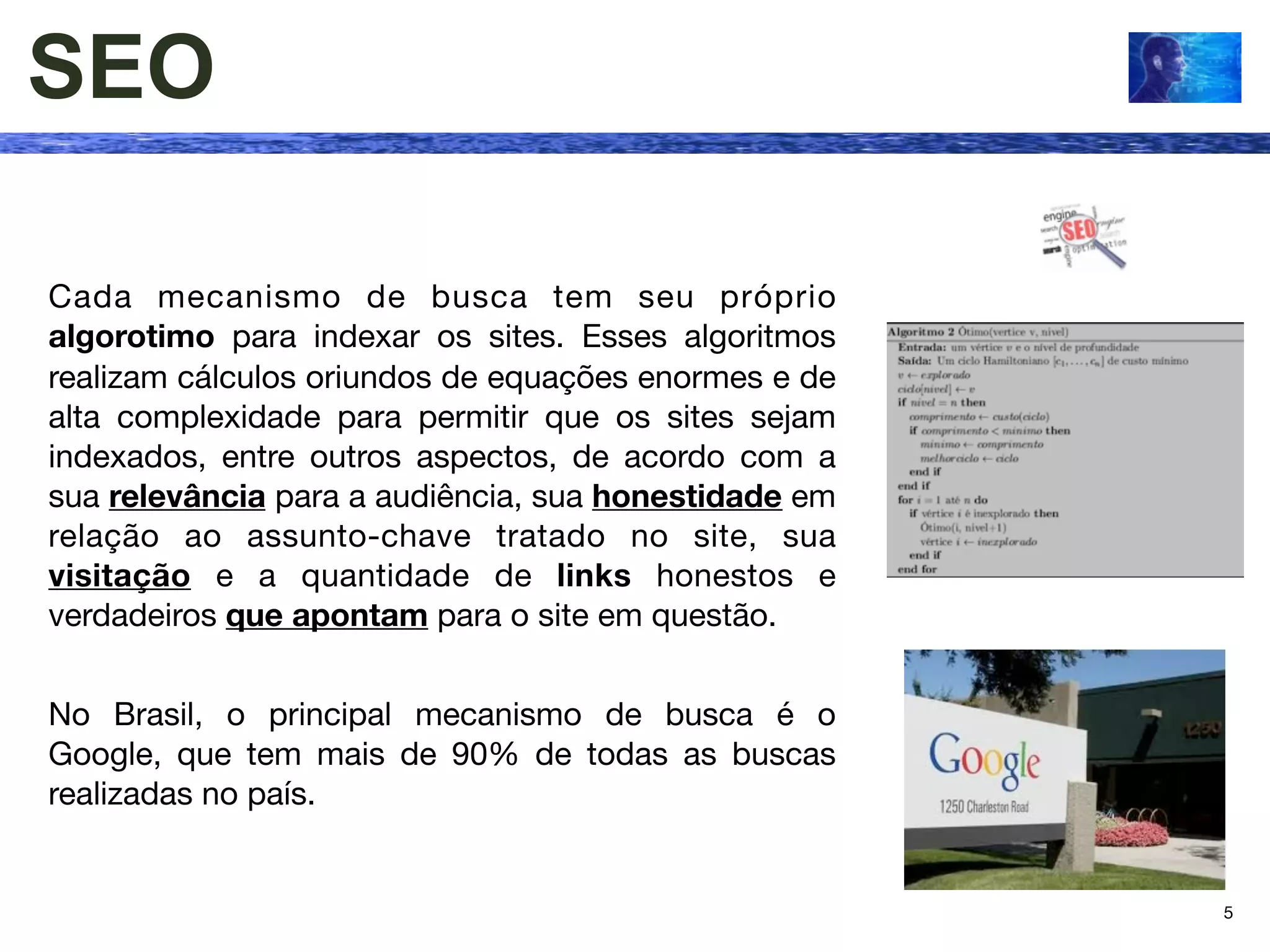 SEO

Cada mecanismo de busca tem seu próprio
algorotimo para indexar os sites. Esses algoritmos
realizam cálculos oriundos de equações enormes e de
alta complexidade para permitir que os sites sejam
indexados, entre outros aspectos, de acordo com a
sua relevância para a audiência, sua honestidade em
relação ao assunto-chave tratado no site, sua
visitação e a quantidade de links honestos e
verdadeiros que apontam para o site em questão.


No Brasil, o principal mecanismo de busca é o
Google, que tem mais de 90% de todas as buscas
realizadas no país.


                                                      5
 