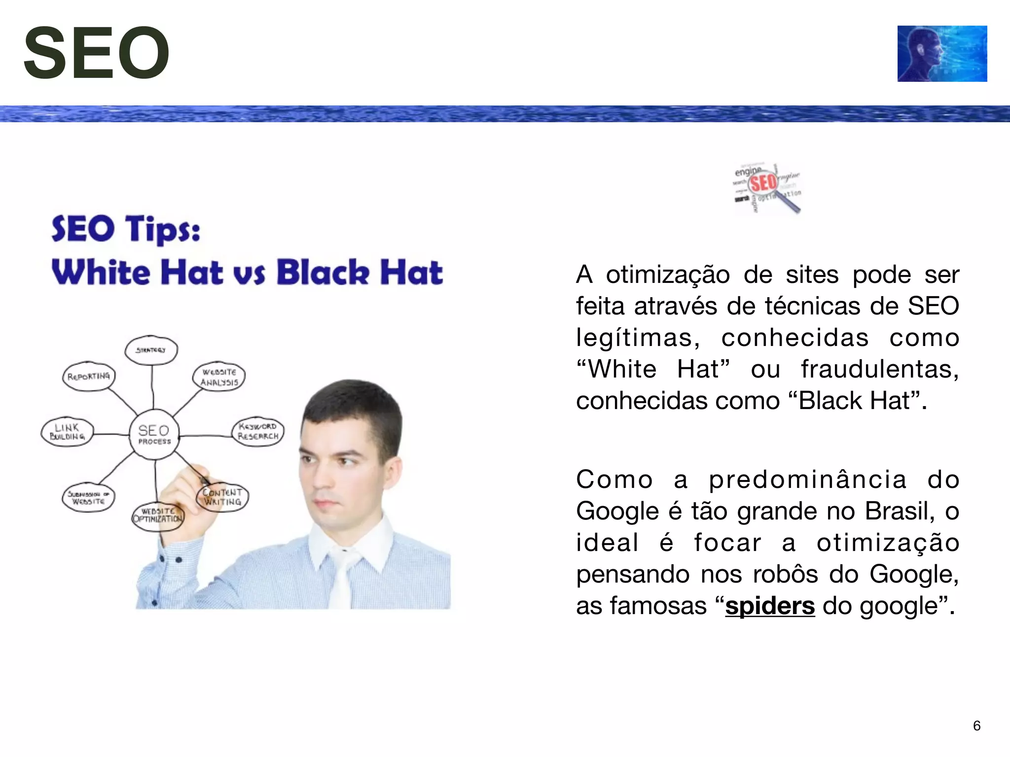 SEO

      A otimização de sites pode ser
      feita através de técnicas de SEO
      legítimas, conhecidas como
      “White Hat” ou fraudulentas,
      conhecidas como “Black Hat”.


      Como a predominância do
      Google é tão grande no Brasil, o
      ideal é focar a otimização
      pensando nos robôs do Google,
      as famosas “spiders do google”.



                                         6
 
