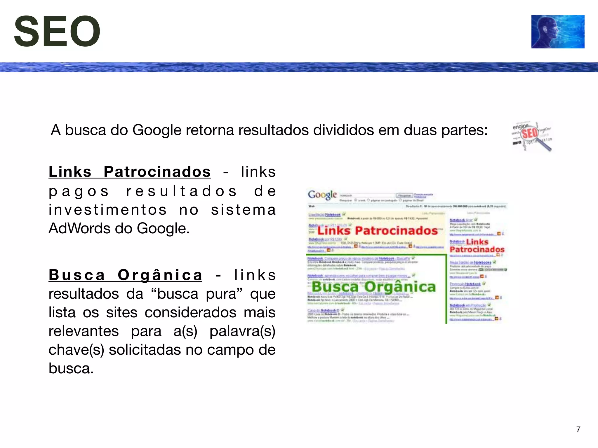 SEO

 A busca do Google retorna resultados divididos em duas partes:

 Links Patrocinados - links
 pagos resultados de
 investimentos no sistema
 AdWords do Google.


 Busca Orgânica - links
 resultados da “busca pura” que
 lista os sites considerados mais
 relevantes para a(s) palavra(s)
 chave(s) solicitadas no campo de
 busca.


                                                                  7
 