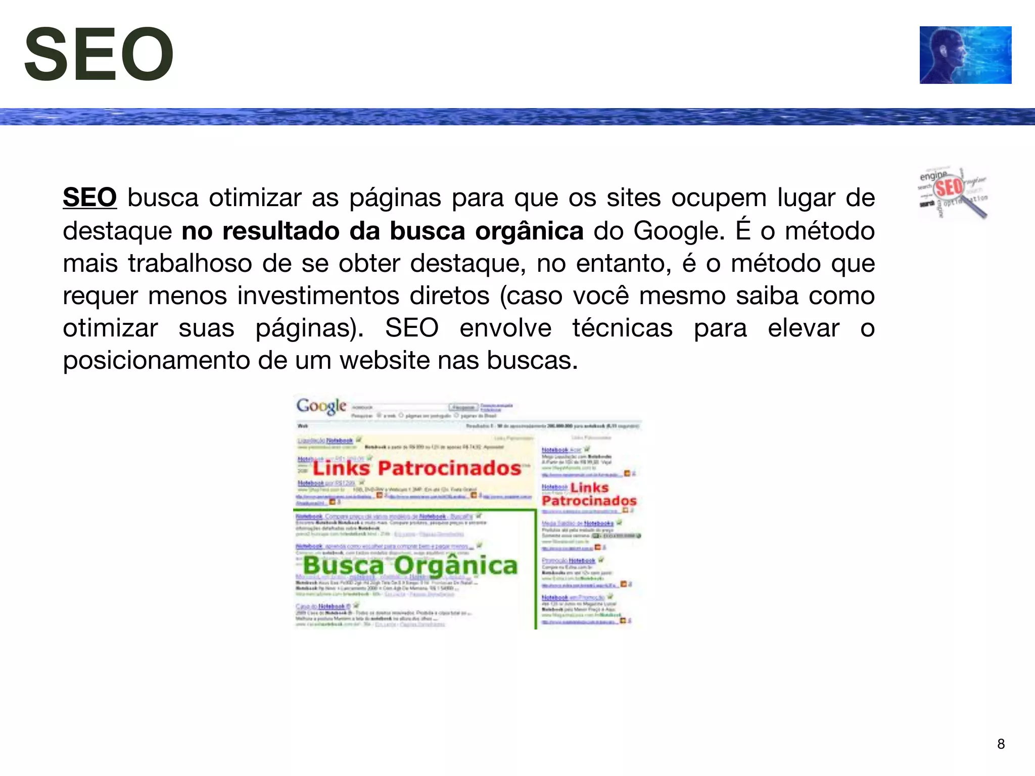 SEO
SEO busca otimizar as páginas para que os sites ocupem lugar de
destaque no resultado da busca orgânica do Google. É o método
mais trabalhoso de se obter destaque, no entanto, é o método que
requer menos investimentos diretos (caso você mesmo saiba como
otimizar suas páginas). SEO envolve técnicas para elevar o
posicionamento de um website nas buscas.




                                                                   8
 