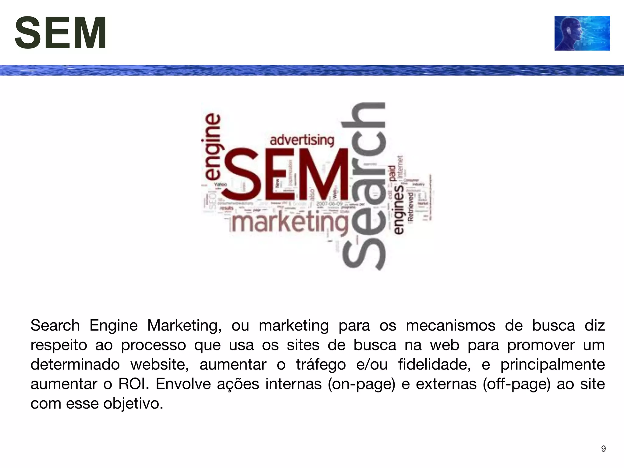 SEM




Search Engine Marketing, ou marketing para os mecanismos de busca diz
respeito ao processo que usa os sites de busca na web para promover um
determinado website, aumentar o tráfego e/ou ﬁdelidade, e principalmente
aumentar o ROI. Envolve ações internas (on-page) e externas (off-page) ao site
com esse objetivo.

                                                                             9
 