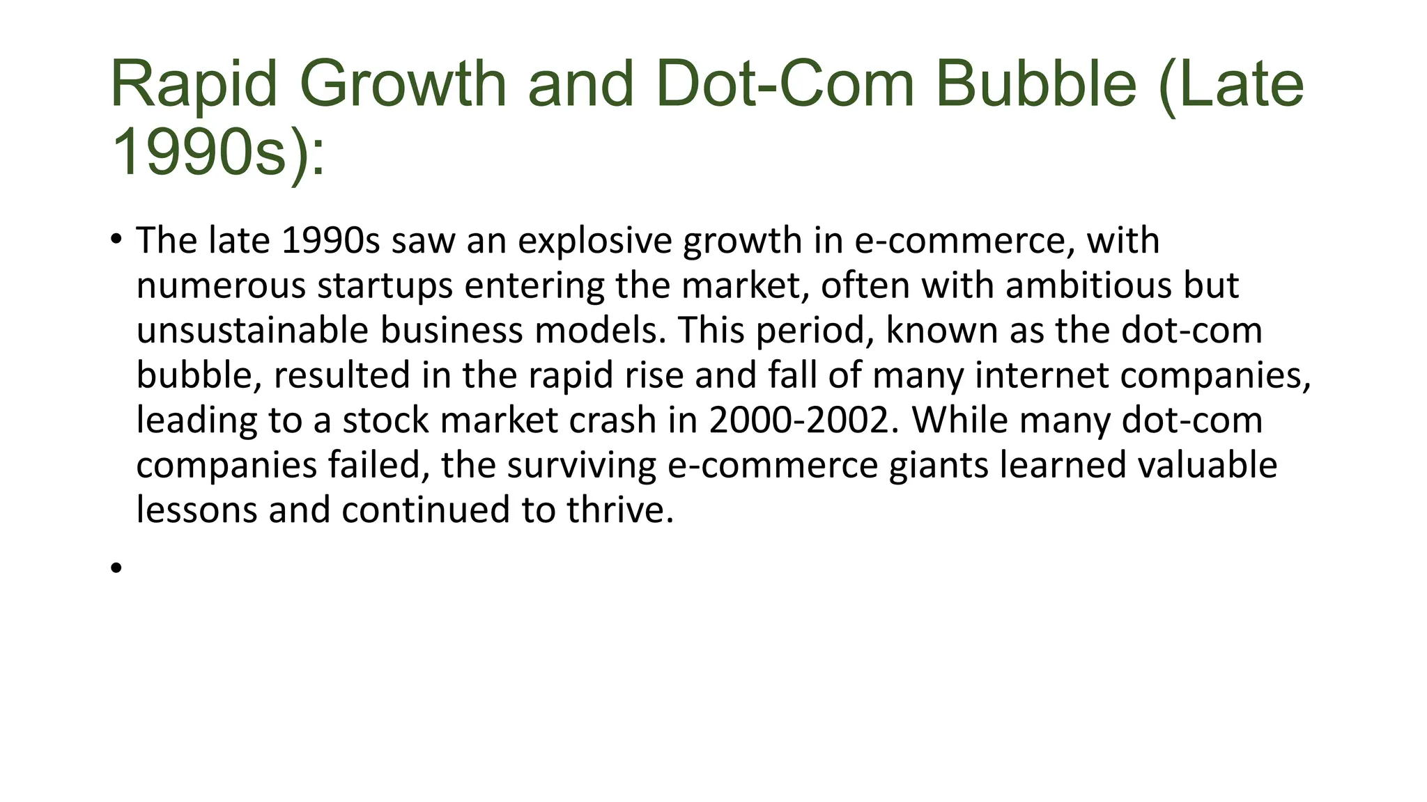 Rapid Growth and Dot-Com Bubble (Late
1990s):
• The late 1990s saw an explosive growth in e-commerce, with
numerous startups entering the market, often with ambitious but
unsustainable business models. This period, known as the dot-com
bubble, resulted in the rapid rise and fall of many internet companies,
leading to a stock market crash in 2000-2002. While many dot-com
companies failed, the surviving e-commerce giants learned valuable
lessons and continued to thrive.
•
 