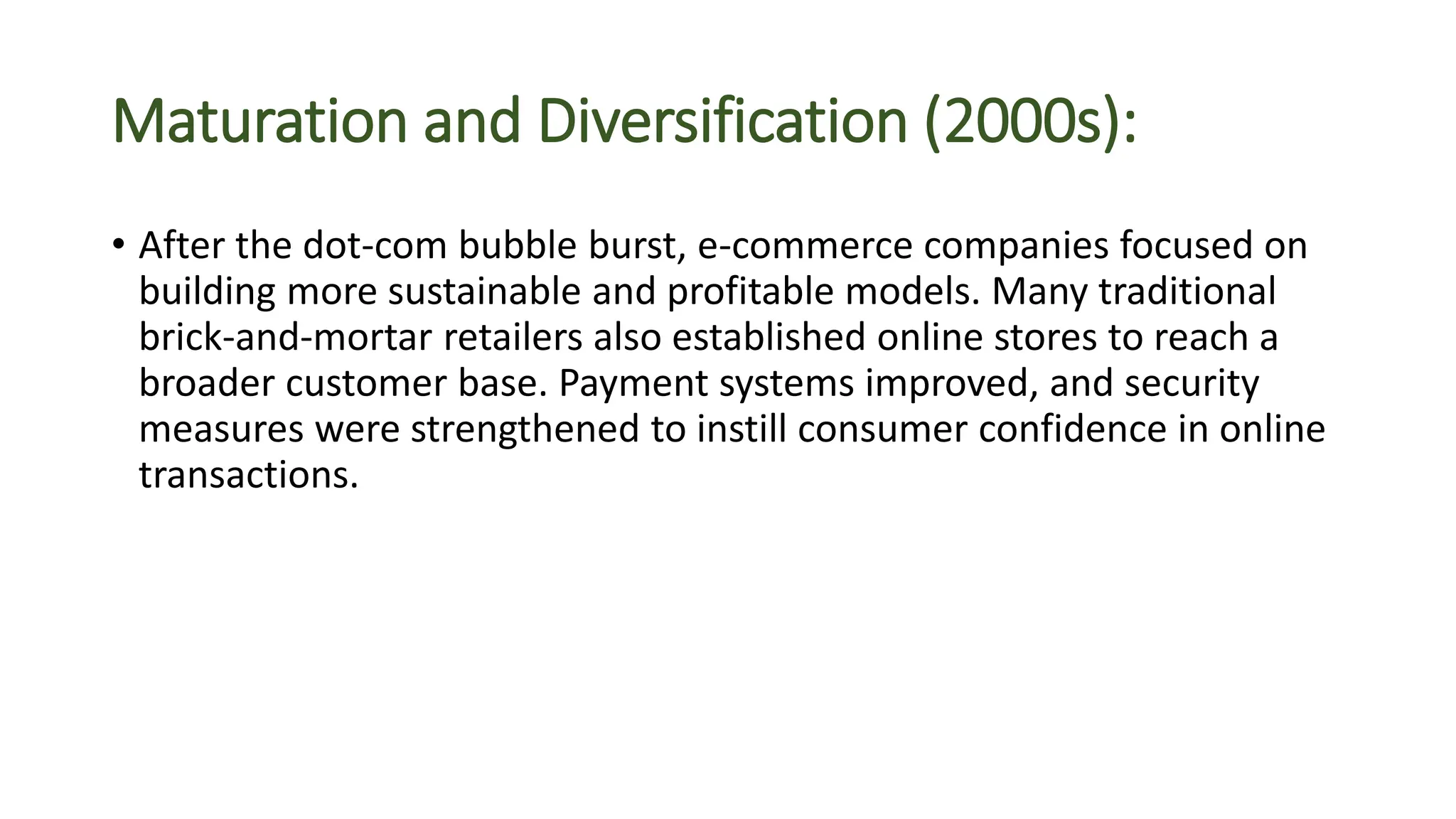 Maturation and Diversification (2000s):
• After the dot-com bubble burst, e-commerce companies focused on
building more sustainable and profitable models. Many traditional
brick-and-mortar retailers also established online stores to reach a
broader customer base. Payment systems improved, and security
measures were strengthened to instill consumer confidence in online
transactions.
 