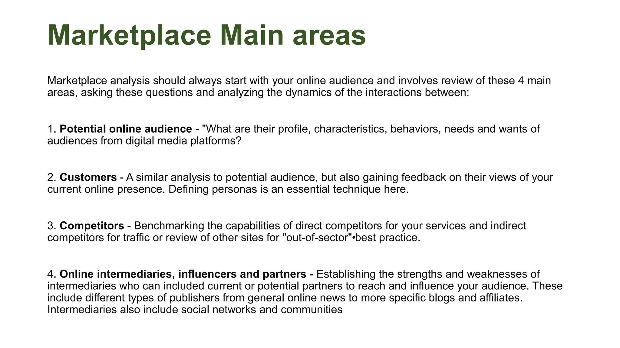 Marketplace Main areas
Marketplace analysis should always start with your online audience and involves review of these 4 main
areas, asking these questions and analyzing the dynamics of the interactions between:
1. Potential online audience - "What are their profile, characteristics, behaviors, needs and wants of
audiences from digital media platforms?
2. Customers - A similar analysis to potential audience, but also gaining feedback on their views of your
current online presence. Defining personas is an essential technique here.
3. Competitors - Benchmarking the capabilities of direct competitors for your services and indirect
competitors for traffic or review of other sites for "out-of-sector"•
best practice.
4. Online intermediaries, influencers and partners - Establishing the strengths and weaknesses of
intermediaries who can included current or potential partners to reach and influence your audience. These
include different types of publishers from general online news to more specific blogs and affiliates.
Intermediaries also include social networks and communities
 