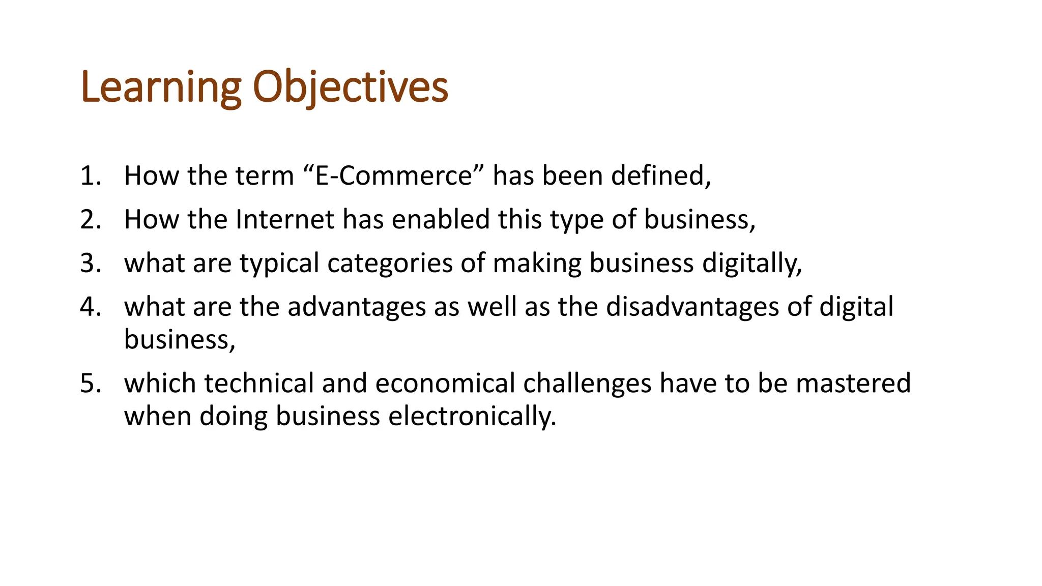 Learning Objectives
1. How the term “E-Commerce” has been defined,
2. How the Internet has enabled this type of business,
3. what are typical categories of making business digitally,
4. what are the advantages as well as the disadvantages of digital
business,
5. which technical and economical challenges have to be mastered
when doing business electronically.
 