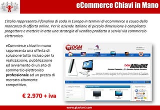 eCommerce Chiavi in ManoL’Italia rappresenta il fanalino di coda in Europa in termini di eCommercea causa della mancanza di offerta online. Per le aziende italiane di piccola dimensione è complicato progettare e mettere in atto una strategia di vendita prodotto o servizi via commercio elettronico.eCommerce chiavi in mano rappresenta una offerta di soluzione tutto incluso per la realizzazione, pubblicazione ed avviamento di un sito di commercio elettronico professionale ad un prezzo di mercato altamente competitivo.€ 2.970 + iva 