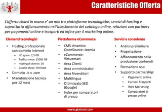 Caratteristiche OffertaL’offerta chiavi in mano e’ un mix tra piattaforme tecnologiche, servizi di hosting e soprattutto affiancamento nell’allestimento del catalogo online, relazioni con partners per pagamenti online e trasporti ed infine per il marketing online.Elementi tecnologiciPiattaforma eCommerceServizi e consulenzeHosting professionale con dominio internetHD space: 2,5 GBTraffico mese: 25000 GBHosting di domini: 30Caselle eMail: IllimitateDominio .it o .comManutenzione tecnica per 12 mesiCMS dinamico OpenSource: Joomla