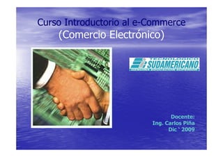 Curso Introductorio al e-Commerce
    (Comercio Electrónico)




                                Docente:
                         Ing. Carlos Piña
                               Dic ‘ 2009
 
