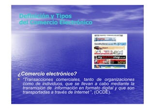 Definición y Tipos
del Comercio Electrónico




¿Comercio electrónico?
• “Transacciones comerciales, tanto de organizaciones
  como de individuos, que se llevan a cabo mediante la
  transmisión de información en formato digital y que son
  transportadas a través de Internet ”, (OCDE).
 