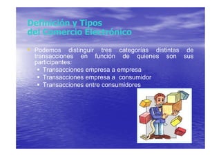 Definición y Tipos
del Comercio Electrónico

• Podemos distinguir tres categorías distintas de
  transacciones en función de quienes     son   sus
  participantes:
     Transacciones empresa a empresa
     Transacciones empresa a consumidor
     Transacciones entre consumidores
 