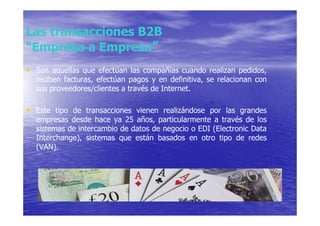 Las transacciones B2B
“Empresa a Empresa”
• Son aquellas que efectúan las compañías cuando realizan pedidos,
  reciben facturas, efectúan pagos y en definitiva, se relacionan con
  sus proveedores/clientes a través de Internet.

• Este tipo de transacciones vienen realizándose por las grandes
  empresas desde hace ya 25 años, particularmente a través de los
  sistemas de intercambio de datos de negocio o EDI (Electronic Data
  Interchange), sistemas que están basados en otro tipo de redes
  (VAN).
 