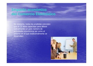 Impacto económico
del Comercio Electrónico

 No obstante, todos los analistas coinciden
 que el CE tiene capacidad para alterar
 radicalmente un gran número de
 actividades económicas así como el
 entorno en el que tradicionalmente se
 desarrollan
 