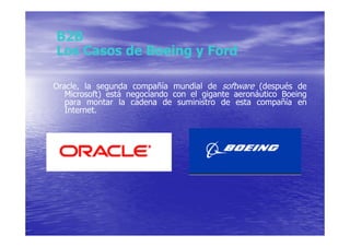 B2B
Los Casos de Boeing y Ford

Oracle, la segunda compañía mundial de software (después de
   Microsoft) está negociando con el gigante aeronáutico Boeing
   para montar la cadena de suministro de esta compañía en
   Internet.
 
