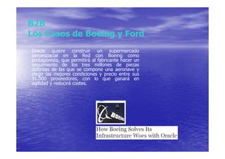 B2B
Los Casos de Boeing y Ford
Oracle quiere construir un supermercado
aeroespacial en la Red con Boeing como
protagonista, que permitirá al fabricante hacer un
seguimiento de los tres millones de piezas
distintas de las que se compone una aeronave y
elegir las mejores condiciones y precio entre sus
31.000 proveedores, con lo que ganará en
agilidad y reducirá costes.
 